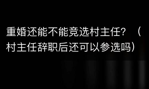 重婚还能不能竞选村主任?(村主任辞职后还可以参选吗)