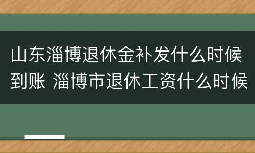 山东淄博退休金补发什么时候到账 淄博市退休工资什么时候补发