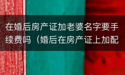在婚后房产证加老婆名字要手续费吗（婚后在房产证上加配偶名字需要多少钱）