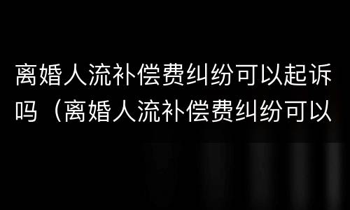 离婚人流补偿费纠纷可以起诉吗（离婚人流补偿费纠纷可以起诉吗）