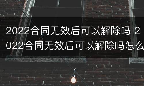 2022合同无效后可以解除吗 2022合同无效后可以解除吗怎么写