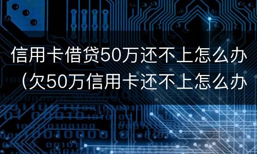 信用卡借贷50万还不上怎么办（欠50万信用卡还不上怎么办）