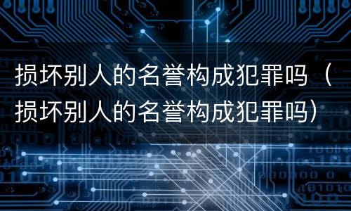 损坏别人的名誉构成犯罪吗（损坏别人的名誉构成犯罪吗）