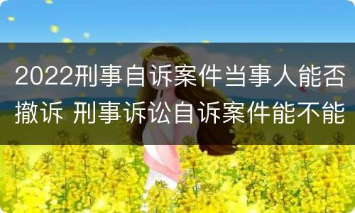 2022刑事自诉案件当事人能否撤诉 刑事诉讼自诉案件能不能撤诉