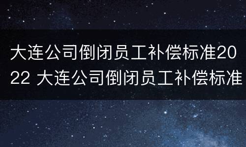 大连公司倒闭员工补偿标准2022 大连公司倒闭员工补偿标准2022咨询