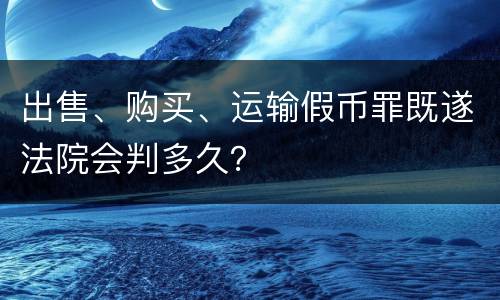 出售、购买、运输假币罪既遂法院会判多久？