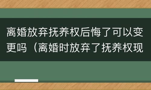 离婚放弃抚养权后悔了可以变更吗（离婚时放弃了抚养权现在后悔了怎么办）