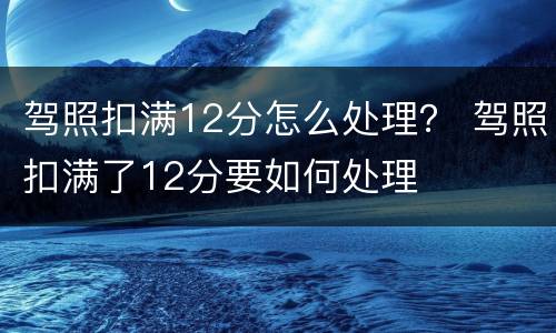 驾照扣满12分怎么处理？ 驾照扣满了12分要如何处理