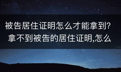 被告居住证明怎么才能拿到？ 拿不到被告的居住证明,怎么办