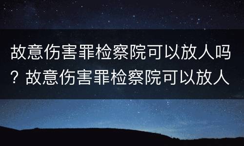 故意伤害罪检察院可以放人吗? 故意伤害罪检察院可以放人吗知乎