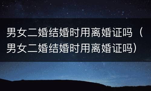 男女二婚结婚时用离婚证吗（男女二婚结婚时用离婚证吗）