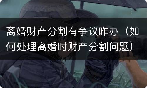 离婚财产分割有争议咋办（如何处理离婚时财产分割问题）