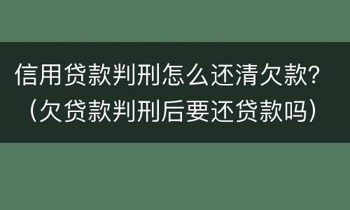 信用贷款判刑怎么还清欠款？（欠贷款判刑后要还贷款吗）