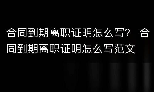 合同到期离职证明怎么写？ 合同到期离职证明怎么写范文