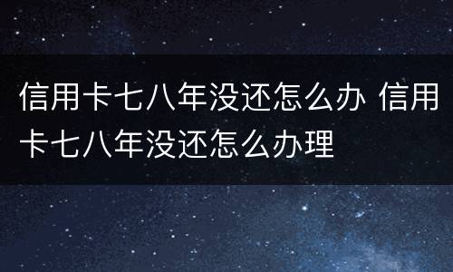 信用卡七八年没还怎么办 信用卡七八年没还怎么办理
