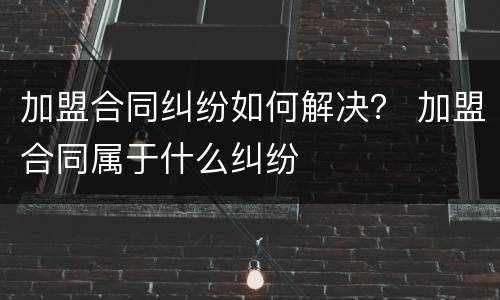 加盟合同纠纷如何解决？ 加盟合同属于什么纠纷