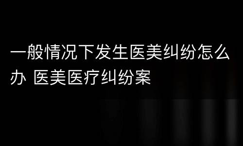 一般情况下发生医美纠纷怎么办 医美医疗纠纷案