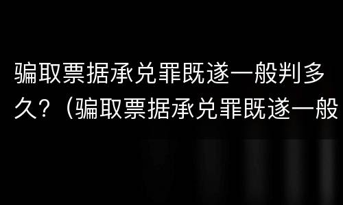 骗取票据承兑罪既遂一般判多久?（骗取票据承兑罪既遂一般判多久以上）