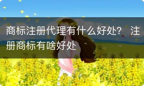 商标注册代理有什么好处？ 注册商标有啥好处