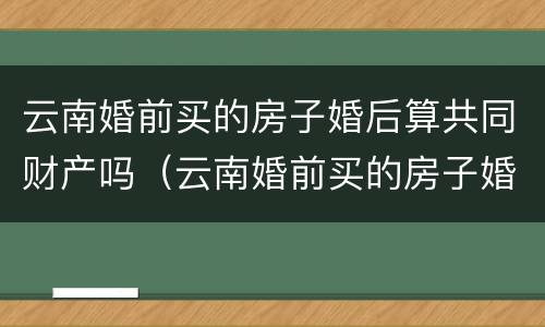 云南婚前买的房子婚后算共同财产吗（云南婚前买的房子婚后算共同财产吗知乎）