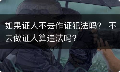 如果证人不去作证犯法吗？ 不去做证人算违法吗?