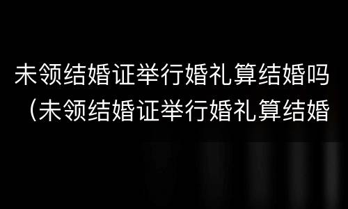 未领结婚证举行婚礼算结婚吗（未领结婚证举行婚礼算结婚吗知乎）