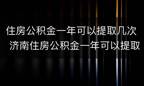 住房公积金一年可以提取几次 济南住房公积金一年可以提取几次