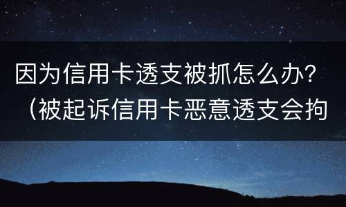 因为信用卡透支被抓怎么办？（被起诉信用卡恶意透支会拘留吗）