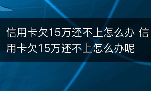 信用卡欠15万还不上怎么办 信用卡欠15万还不上怎么办呢