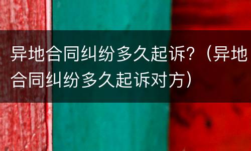 异地合同纠纷多久起诉?（异地合同纠纷多久起诉对方）