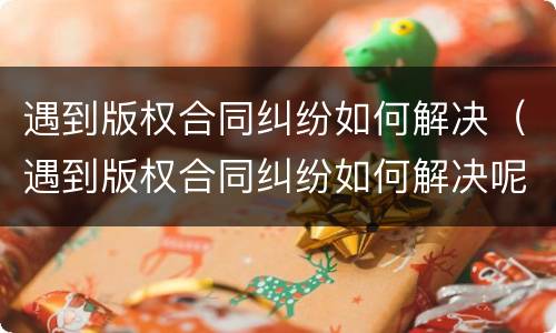 遇到版权合同纠纷如何解决（遇到版权合同纠纷如何解决呢）