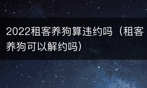 2022租客养狗算违约吗（租客养狗可以解约吗）