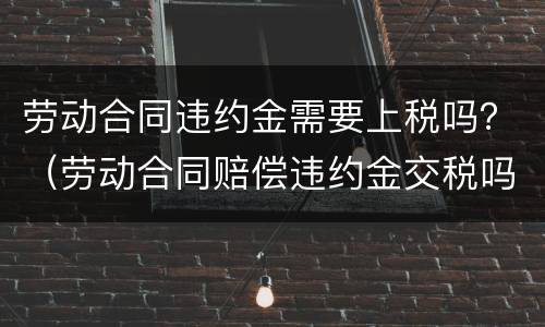 劳动合同违约金需要上税吗？（劳动合同赔偿违约金交税吗）