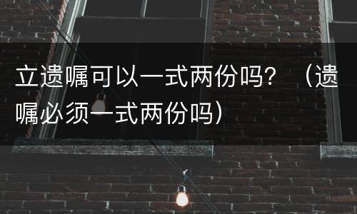 立遗嘱可以一式两份吗？（遗嘱必须一式两份吗）
