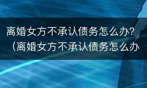 离婚女方不承认债务怎么办？（离婚女方不承认债务怎么办）
