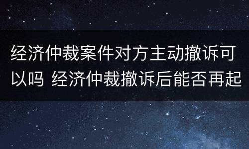 经济仲裁案件对方主动撤诉可以吗 经济仲裁撤诉后能否再起诉