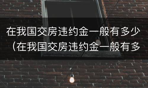在我国交房违约金一般有多少（在我国交房违约金一般有多少呢）