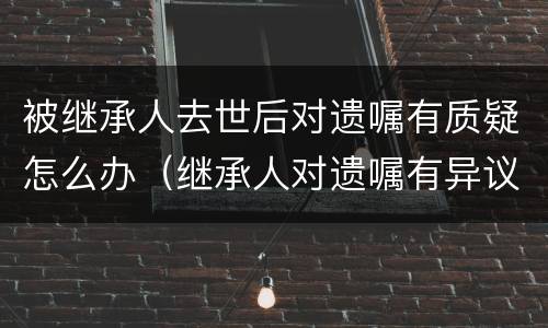 被继承人去世后对遗嘱有质疑怎么办（继承人对遗嘱有异议怎么处理）