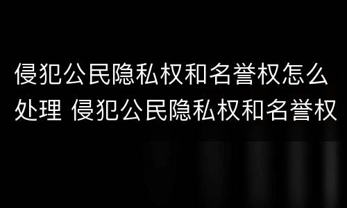 侵犯公民隐私权和名誉权怎么处理 侵犯公民隐私权和名誉权怎么处理好