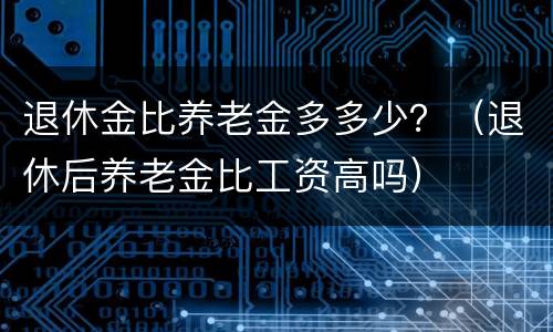 退休金比养老金多多少？（退休后养老金比工资高吗）