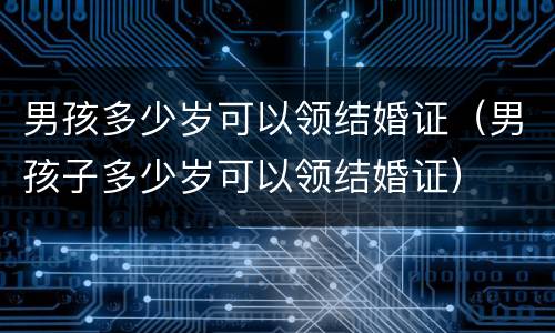 男孩多少岁可以领结婚证（男孩子多少岁可以领结婚证）