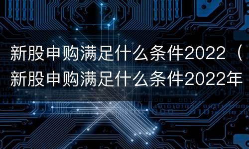 新股申购满足什么条件2022（新股申购满足什么条件2022年8月）