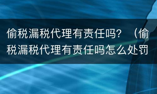 偷税漏税代理有责任吗？（偷税漏税代理有责任吗怎么处罚）