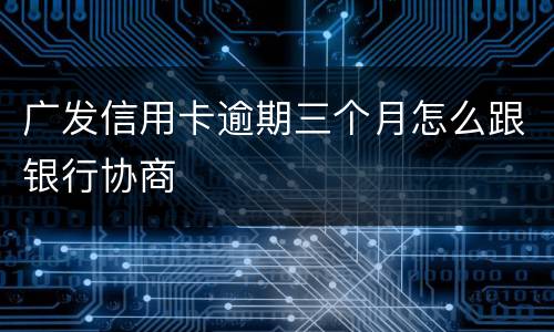 广发信用卡逾期三个月怎么跟银行协商