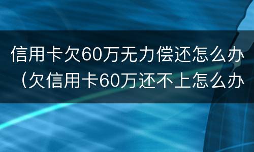 信用卡欠60万无力偿还怎么办（欠信用卡60万还不上怎么办）