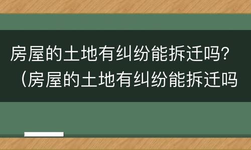 房屋的土地有纠纷能拆迁吗？（房屋的土地有纠纷能拆迁吗怎么赔偿）