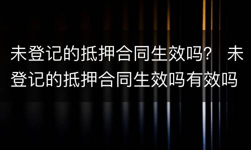 未登记的抵押合同生效吗？ 未登记的抵押合同生效吗有效吗