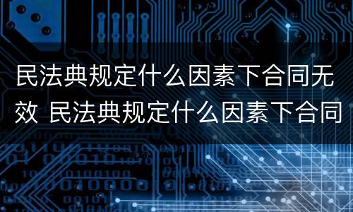 民法典规定什么因素下合同无效 民法典规定什么因素下合同无效的情形