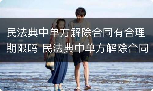 民法典中单方解除合同有合理期限吗 民法典中单方解除合同有合理期限吗