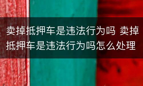 卖掉抵押车是违法行为吗 卖掉抵押车是违法行为吗怎么处理